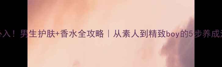 图片 必入！男生护肤+香水全攻略｜从素人到精致boy的5步养成法