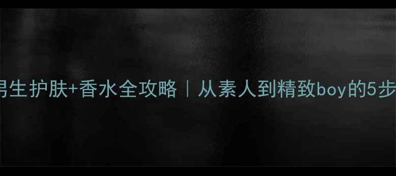 图片 必入！男生护肤+香水全攻略｜从素人到精致boy的5步养成法1