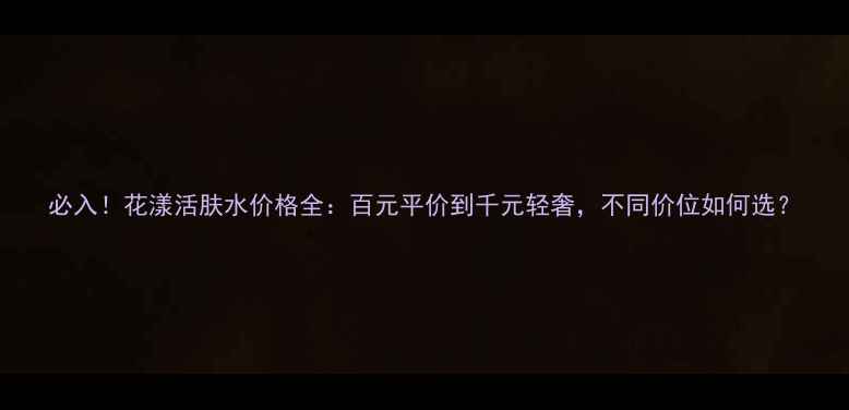 图片 必入！花漾活肤水价格全：百元平价到千元轻奢，不同价位如何选？