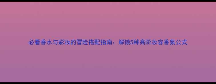 图片 必看香水与彩妆的冒险搭配指南：解锁5种高阶妆容香氛公式