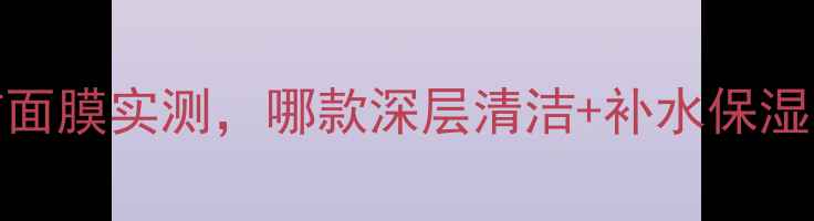 图片 必看！10款口碑清洁面膜实测，哪款深层清洁+补水保湿最有效？附避坑指南