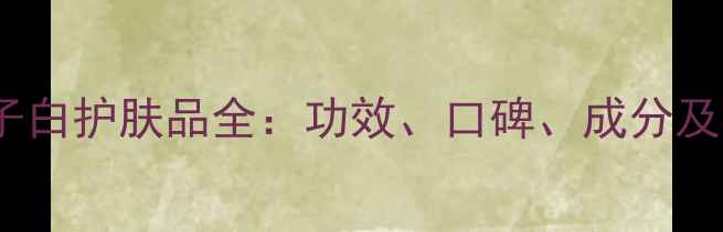 图片 必看！七子白护肤品全：功效、口碑、成分及选购指南2