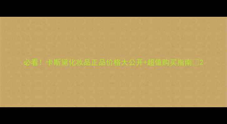 图片 必看！卡斯黛化妆品正品价格大公开+超值购买指南🔥2