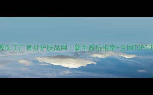 图片 必看！源头工厂直批护肤品网｜新手避坑指南+全网TOP5平台实测
