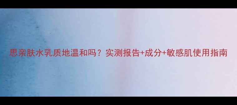 图片 思亲肤水乳质地温和吗？实测报告+成分+敏感肌使用指南