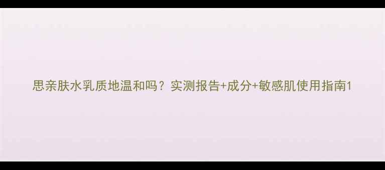 图片 思亲肤水乳质地温和吗？实测报告+成分+敏感肌使用指南1