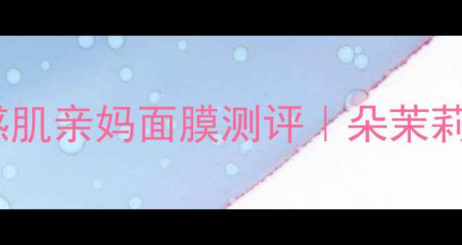 图片 急救补水天花板！敏感肌亲妈面膜测评｜朵茉莉蔻泡泡面膜实测报告1