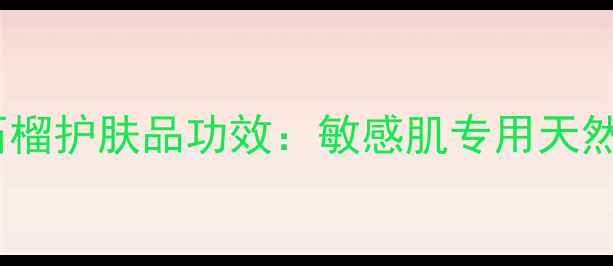 图片 恩沙红宝石抗衰红石榴护肤品功效：敏感肌专用天然成分如何焕活肌肤1