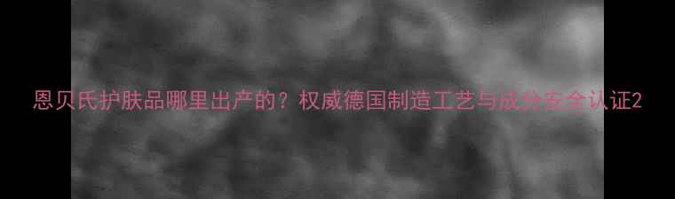图片 恩贝氏护肤品哪里出产的？权威德国制造工艺与成分安全认证2