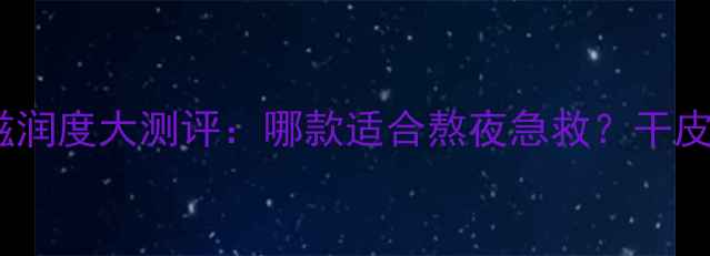 图片 悠莱睡眠面膜滋润度大测评：哪款适合熬夜急救？干皮油皮怎么选？1