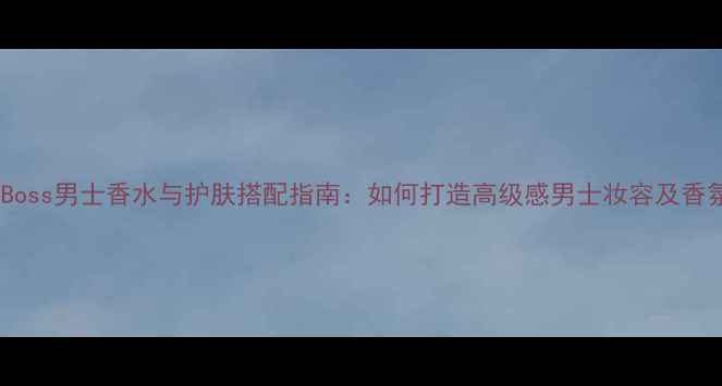 图片 意大利Boss男士香水与护肤搭配指南：如何打造高级感男士妆容及香氛体系1