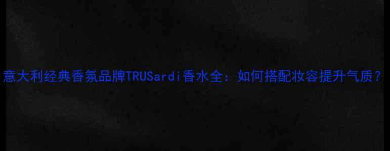 图片 意大利经典香氛品牌TRUSardi香水全：如何搭配妆容提升气质？