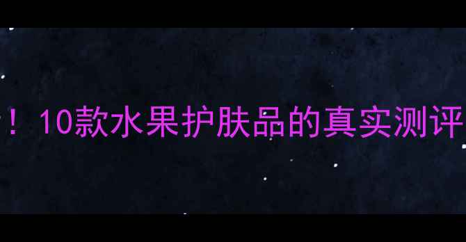 图片 成分党必看！10款水果护肤品的真实测评与选购指南