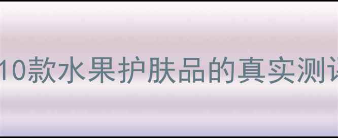图片 成分党必看！10款水果护肤品的真实测评与选购指南2