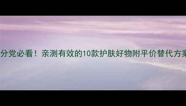 图片 成分党必看！亲测有效的10款护肤好物附平价替代方案2