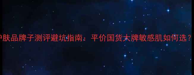 图片 成分党必看！化妆品护肤品牌子测评避坑指南：平价国货大牌敏感肌如何选？附120+真实体验干货2