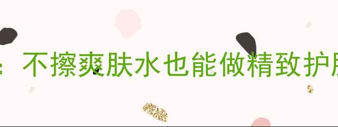 图片 成分党必看！教科书级教程：不擦爽肤水也能做精致护肤（附替代方案+实测对比）