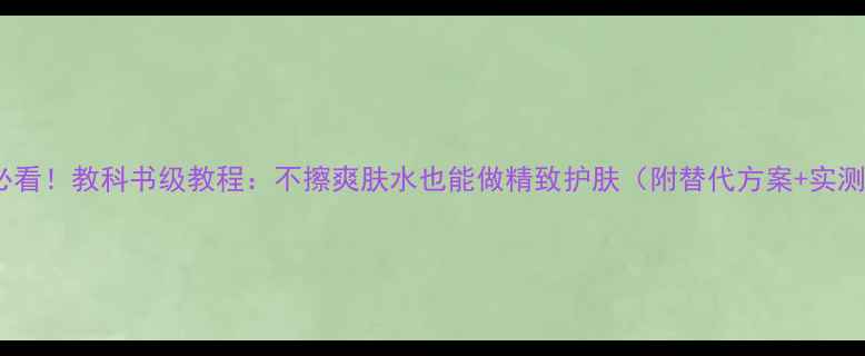 图片 成分党必看！教科书级教程：不擦爽肤水也能做精致护肤（附替代方案+实测对比）1