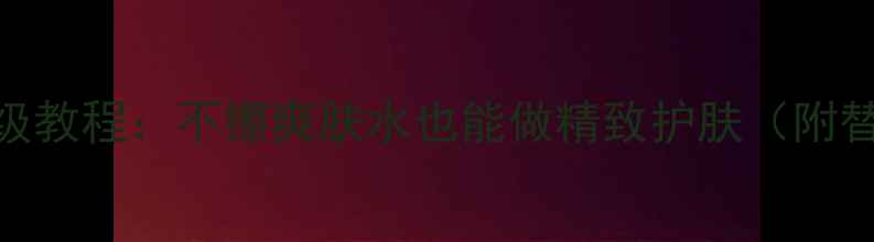图片 成分党必看！教科书级教程：不擦爽肤水也能做精致护肤（附替代方案+实测对比）2