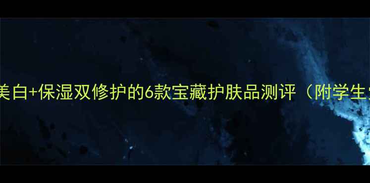 图片 成分党必看！美白+保湿双修护的6款宝藏护肤品测评（附学生党平价攻略）2