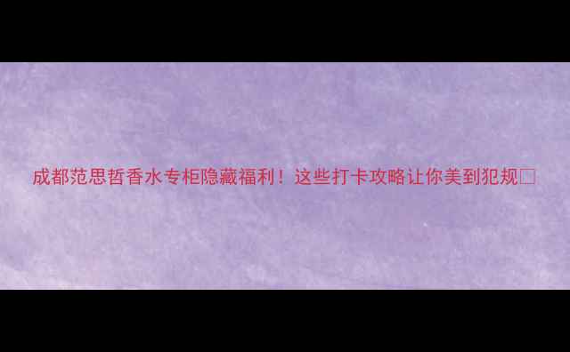 图片 成都范思哲香水专柜隐藏福利！这些打卡攻略让你美到犯规✨