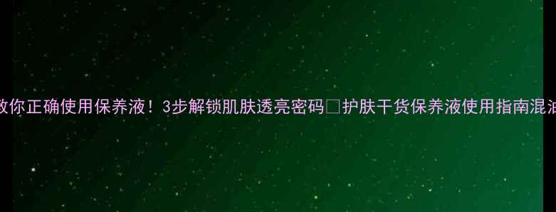 图片 手把手教你正确使用保养液！3步解锁肌肤透亮密码✨护肤干货保养液使用指南混油皮护肤