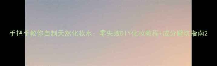 图片 手把手教你自制天然化妆水：零失败DIY化妆教程+成分避坑指南2