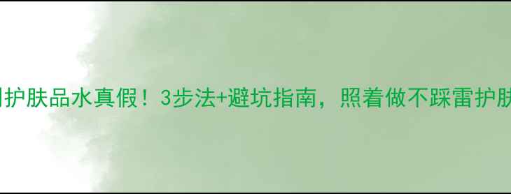 图片 手把手教你辨别护肤品水真假！3步法+避坑指南，照着做不踩雷护肤避坑真假辨别1