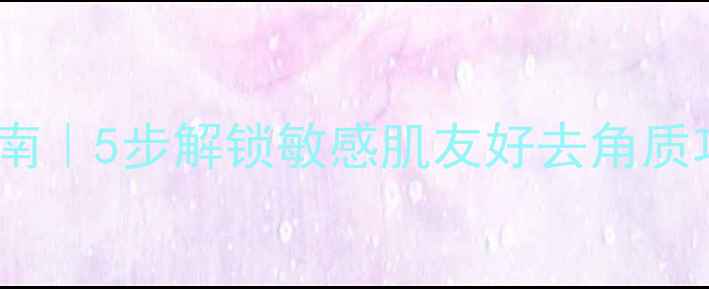 图片 手残党必看！温和焕肤指南｜5步解锁敏感肌友好去角质攻略（附平价好物清单）2