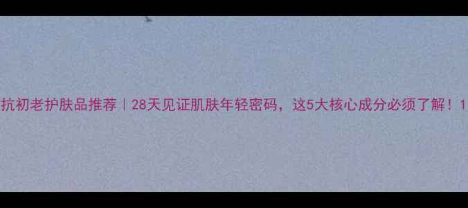 图片 抗初老护肤品推荐｜28天见证肌肤年轻密码，这5大核心成分必须了解！1