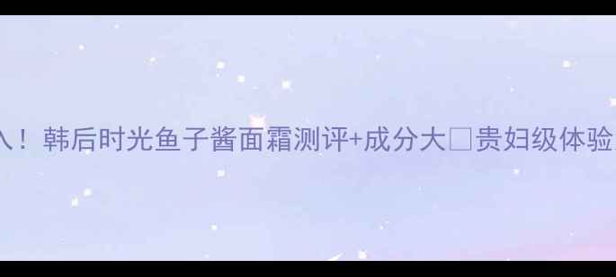 图片 抗初老熬夜党必入！韩后时光鱼子酱面霜测评+成分大🔥贵妇级体验居然只要百元？2
