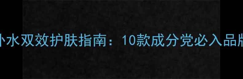 图片 抗皱补水双效护肤指南：10款成分党必入品牌深度
