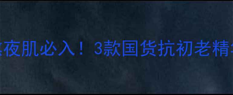 图片 抗老焕肤神器20+熬夜肌必入！3款国货抗初老精华测评及使用指南1