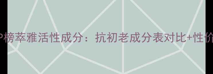图片 抗老黑科技TOP榜萃雅活性成分：抗初老成分表对比+性价比测评全攻略