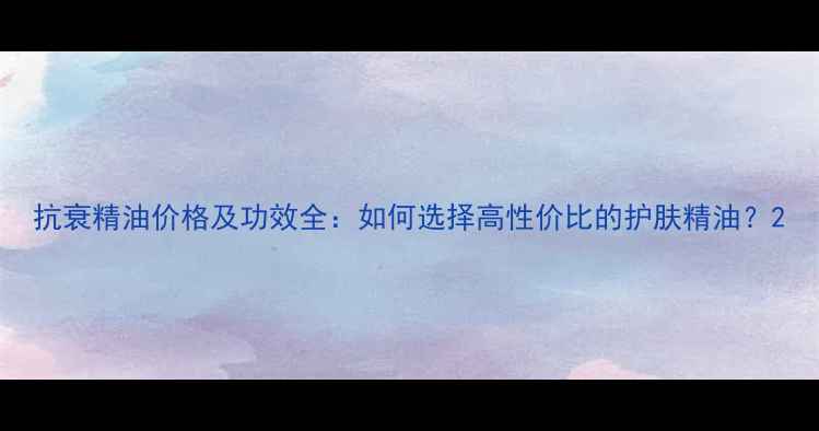 图片 抗衰精油价格及功效全：如何选择高性价比的护肤精油？2