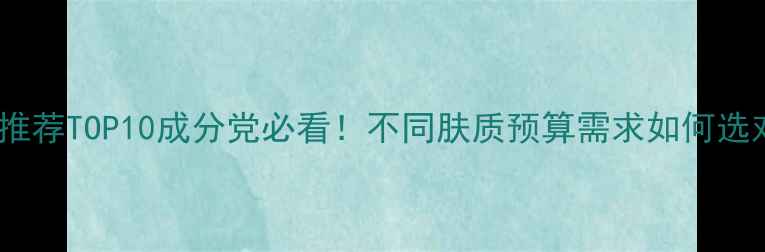 图片 抗衰老护肤品推荐TOP10成分党必看！不同肤质预算需求如何选对抗老产品？1