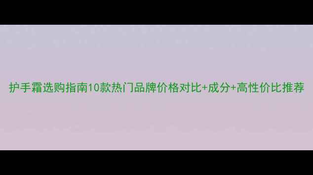 图片 护手霜选购指南10款热门品牌价格对比+成分+高性价比推荐