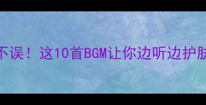 图片 护肤化妆两不误！这10首BGM让你边听边护肤效果翻倍✨