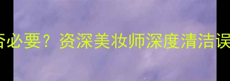 图片 护肤后清洗是否必要？资深美妆师深度清洁误区与科学流程1