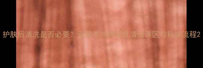 图片 护肤后清洗是否必要？资深美妆师深度清洁误区与科学流程2