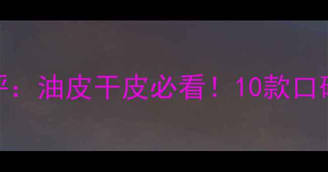 图片 护肤品+粉底测评：油皮干皮必看！10款口碑单品实测对比1