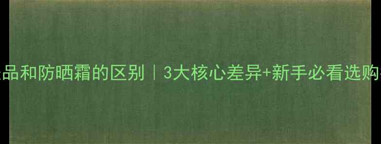 图片 护肤品和防晒霜的区别｜3大核心差异+新手必看选购指南