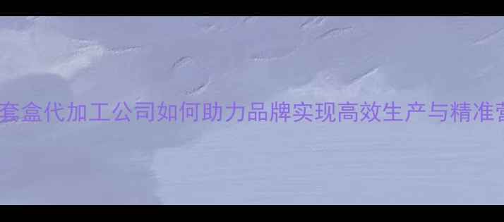 图片 护肤品套盒代加工公司如何助力品牌实现高效生产与精准营销？2