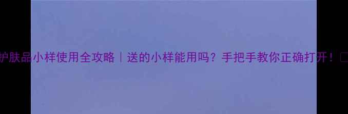 图片 护肤品小样使用全攻略｜送的小样能用吗？手把手教你正确打开！💄