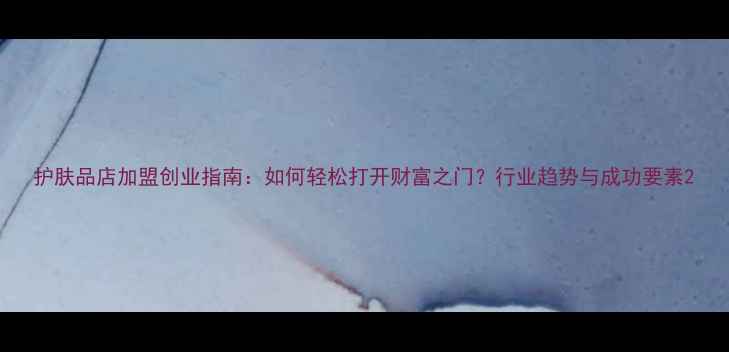 图片 护肤品店加盟创业指南：如何轻松打开财富之门？行业趋势与成功要素2