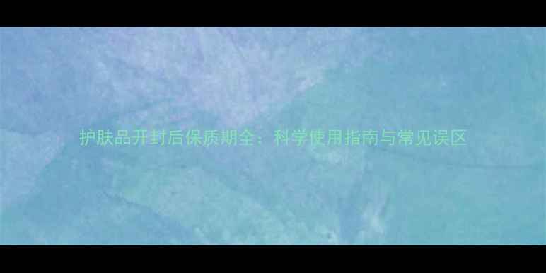 图片 护肤品开封后保质期全：科学使用指南与常见误区