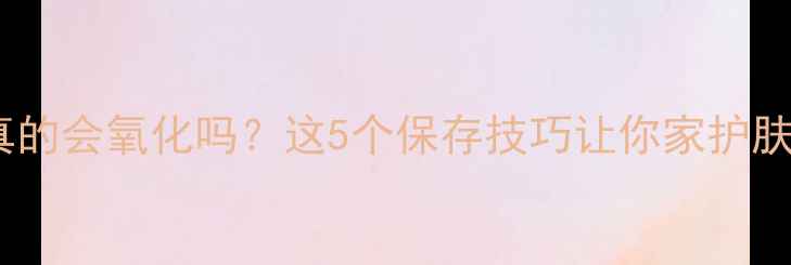 图片 护肤品开封后真的会氧化吗？这5个保存技巧让你家护肤品多用半年！1