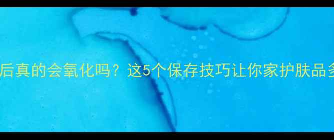 图片 护肤品开封后真的会氧化吗？这5个保存技巧让你家护肤品多用半年！2
