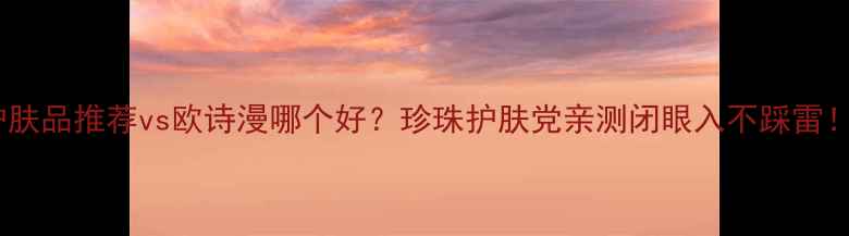 图片 护肤品推荐vs欧诗漫哪个好？珍珠护肤党亲测闭眼入不踩雷！2