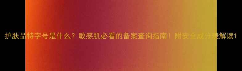 图片 护肤品特字号是什么？敏感肌必看的备案查询指南！附安全成分表解读1
